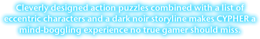 Cleverly designed action puzzles combined with a list of eccentric characters and a dark noir storyline makes Cypher a mind-boggling experience no true gamer should miss.