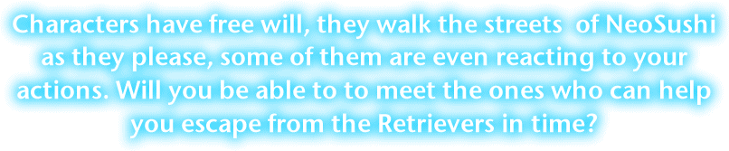 Characters have free will, they come and go as they please through the streets of NeoSushi, some  even reacting to your actions. Will you be able to meet the ones who can help you escape from the Retrievers in time?