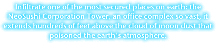 Infiltrate in one of the most secured places on earth; the NeoSushi Corporation Tower, a office complex so vast it extends above the cracked moon dust through the endless night.